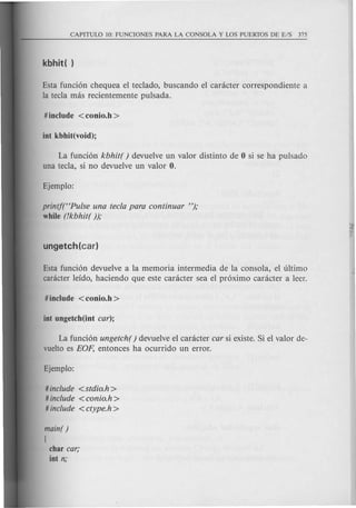 Esta funcion chequea el teclado, buscando el canicter correspondiente a
la tecla mas recientemente pulsada.
La funcion kbhit( ) devuelve un valor distinto de 0 si se ha puisado
una tecla, si no devuelve un valor O.
printf(HPulse una tecla para continuar ");
while (!kbhit( ));
Esta funcion devuelve a la memoria intermedia de la consola, el ultimo
canicter leido, haciendo que este caracter sea el proximo caracter a leer.
La funcion ungetch( ) devuelve el caracter car si existe. Si el valor de-
vuelto es EOp, entonces ha ocurrido un error.
# include <stdio.h>
# include < conio.h >
# include <ctype.h >
main( )
{
char car;
iot n;
 