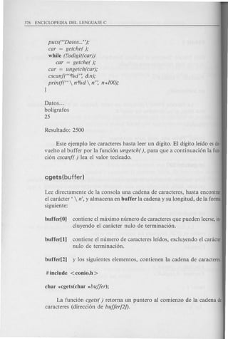 putst'Datos ...");
car = getche( );
while (lisdigit(car))
car = getche( );
car = ungetch(car);
cscanf("%d': &n);
printf(" n%d n': n*lOO);
}
Datos ...
boligrafos
25
Este ejemplo lee caracteres hasta leer un digito. EI digito leido esde·
vuelto al buffer por la funci6n ungetch( ), para que a continuaci6n la fun·
ci6n cscanf( ) lea el valor tecleado.
Lee directamente de la consola una cadena de caracteres, hasta encontrar
el canicter '  n', y almacena en buffer la cadena y su longitud, de la forma
siguiente:
buffer[O] contiene el maximo numero de caracteres que pueden leerse,in·
cluyendo el canicter nulo de terminaci6n.
buffer[l] contiene el numero de caracteres leidos, excluyendo el canicter
nulo de terminaci6n.
La funci6n cgets( ) retorna un puntero al comienzo de la cadena de
caracteres (direcci6n de bujjer[2]).
 