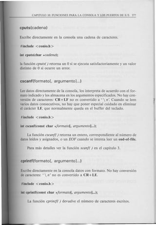 la funcion cputs( ) retorna un 0 si se ejecuta satisfactoriamente y un valor
distinto de 0 si ocurre un error.
Leedatos directamente de la consola, los interpreta de acuerdo con el for-
mato indicado y los almacena en los argumentos especificados. No hay con-
version de caracteres: CR + LF no es convertido a '  n'. Cuando se leen
varios datos consecutivos, no hay que poner especial cuidado en eliminar
el canicter LF, que normalmente queda en el buffer del teclado.
La funcion cscanf( ) retorna un entero, correspondiente al numero de
datos leidos y asignados, 0 un EOP cuando se intenta leer un end-of-file.
Escribedirectamente en la consola datos con formato. No hay conversion
de caracteres: ' n' no es convertido a CR + LF.
 