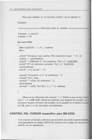# include <conio.h >
# define N 20
int main(void)
{
char buffer[NJ
int n;
printf(<tlntroducir una cadena (%d caracteres max): ': N-l);
cadena = cgets(buffer);
printj(<t  nMdximo nOde caracteres: %d  n': buffer[O]);
printj(<tN° de caracteres actuales: %d  n': buffer[l]);
cputs( cadena);
putch(  n'); putch(  r');
cprintj(<tlntroducir el nOde elementos: ");
cscanf(<t%d': &n);
cprintj(<t  nTipo de elementos: ");
gets(cadena);
cprintj(<t  nHay %d %s  n  r': n, cadena);
Observar la utilizacion del canicter '  r' debido a que no hay conver·
sion ('  n' a CR +LF). Observar tambien, que despues de cscanf( ) no es
necesario limpiar el buffer del teclado; al no quedar en el mismo el canic·
ter LF, gets( ) se ha ejecutado normalmente.
Con respecto al teclado, sabemos que al pulsar una tecla se genera un byte,
correspondiente al codigo ASCII del canicter (ver codigo de caracteres de
ASCII, en los apendices).
 
