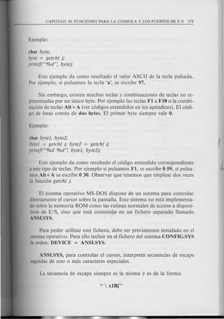 char byte;
byte = getch( );
printf("%d': byte);
Este ejemplo da como resultado el valor ASCII de la tecla pulsada.
Par ejemplo, si pulsamos la tecla 'a', se escribe 97.
Sin embargo, existen muchas teclas y combinaciones de teclas no re-
presentadas por un unico byte. Por ejemplo las teclas FI a Fl6 0 la combi-
naci6n de teclas AU+A (ver c6digos extendidos en los apendices). El c6di-
go de estas consta de dos bytes. El primer byte siempre vale O.
char byte], byte2;
byte] = getch( ); byte2 = getch( );
printf("%d O/Od': byte], byte2);
Este ejemplo da como resultado el c6digo extendido correspondiente
a estetipo de teclas. Por ejemplo si pulsamos FI, se escribe 0 59, si puIsa-
mas AU+A se escribe 0 30. Observar que tenemos que emplear dos veces
la funci6n getch( ).
El sistema operativo MS-DOS dispone de un sistema para controlar
directamente el cursor sobre la pantalla. Este sistema no esta implementa-
do sabre la memoria ROM como las rutinas norm ales de acceso a disposi-
tivos de E/S, sino que esta contenirn un fichero separado llamado
ANSI.SYS.
Para poder utilizar este fichero, debe ser previamente instalado en el
sistemaoperativo. Para ello incluir en el fichero del sistema CONFIG.SYS
la orden: DEVICE = ANSI.SYS.
ANSI.SYS, para controlar el cursor, interpreta secuencias de escape
seguidasde uno 0 mas caracteres especiales.
 