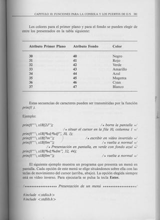 Los colores para el primer plano y para el fonda se pueden elegir de
entre los presentados en la tabla siguiente:
Negro
Rojo
Verde
Amarillo
Azul
Magenta
Cyan
Blanco
Estas secuencias de caracteres pueden ser transmitidas por la funci6n
printf( }.
printj("  x1B[2J"}; / * borra la pantalla d
/ * situar el cursor en la fila 10, columna 1 */
printj(',  x1B[%d;%dj': 10, 1);
printf("  x1B[7m "}; ) / * escribir en video invertido */
printf("  x1B[Om"}; / * vuelta a normal */
/ * Presentaci6n en pantalla, en verde con fondo azul */
printf(" x1B[%d;%dm': 32, 44);
printf("  x1B[Om"}; / * vuelta a normal */
El siguiente ejemplo muestra un programa que presenta un menu en
pantalla. Cada opci6n de este menu se elige situandonos sobre ella con las
teclasde movimiento del cursor (arriba, abajo). La opci6n elegida siempre
esta en video inverso. Para ejecutarla se pulsa la tecla Enter.
# include < stdio.h >
# include < stdlib.h >
 
