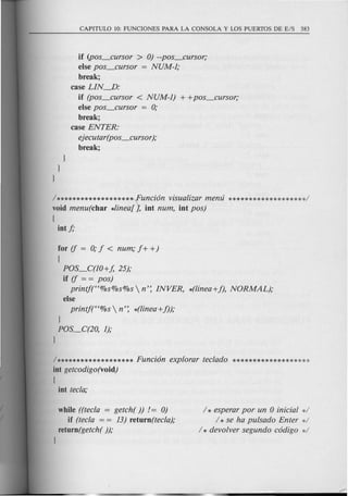 if (pos_cursor > 0) --pos_cursor;
else pos_cursor = NUM-1;
break;
case LIN--.D:
if (pos_cursor < NUM-1) + +pos_cursor;
else pos_cursor = 0;
break;
case ENTER:
ejecutar(pos_cursor );
break;
1
1
1
/*******************'(unci6n visualizar menu *******************/
void menu(char *linea[J, int num, int pos)
[
int f;
for if = 0;f < num; f + +)
[
POS_C(10+ f, 25);
if if = = pos)
printj(H%s%s%s  n': INVER, *(linea+f), NORMAL);
else
printj(H%s  n': *(linea+f));
/******************* Funci6n explorar teclado *******************
int getcodigo(void)
[
int tecla;
while ((tecla = getch( )) /= 0)
if (tecla = = 13) return(tecla);
return(getch( ));
1
/ * esperar por un 0 inicial */
/ * se ha pulsado Enter */
/ * devolver segundo c6digo */
 