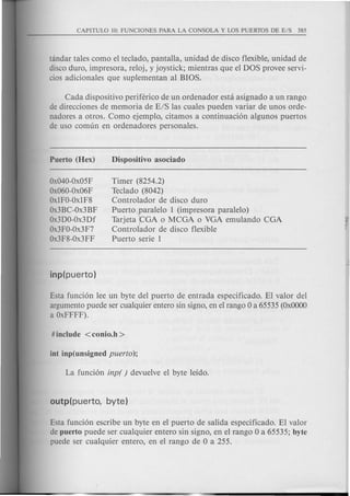 tandar tales como el teclado, pantalla, unidad de disco flexible, unidad de
disco duro, impresora, reloj, y joystick; mientras que el DOS provee servi-
cios adicionales que suplementan al BIOS.
Cada dispositivo periferico de un ordenador esta asignado a un rango
de direcciones de memoria de E/S las cuales pueden variar de unos orde-
nadores a otros. Como ejemplo, citamos a continuacion algunos puertos
de uso comun en ordenadores personales.
Ox040-0x05F
Ox060-0x06F
OxlFO-OxlF8
Ox3BC-Ox3BF
Ox3DO-Ox3Df
Ox3FO-Ox3F7
Ox3F8-0x3FF
Timer (8254.2)
Teclado (8042)
Controlador de disco duro
Puertotaralelo 1 (impresora paralelo)
Tarjeta"GA 0 MCGA 0 VGA emulando CGA
Controlador de disco flexible
Puerto serie 1
Esta funcion lee un byte del puerto de entrada especificado. EI valor del
argumento puede ser cualquier entero sin signo, en el rango 0 a 65535 (OxOOOO
a OxFFFF).
Esta funcion escribe un byte en el puerto de salida especificado. EI valor
de puerto puede ser cualquier entero sin signo, en el rango 0 a 65535; byte
puede ser cualquier entero, en el rango de 0 a 255.
 