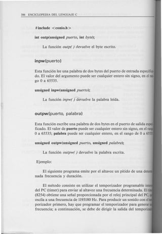 Esta funci6n lee una palabra de dos bytes del puerto de entrada especifica·
do. EI valor del argumento puede ser cualquier entero sin signa, en elran·
go 0 a 65535.
Esta funci6n escribe una palabra de dos bytes en el puerto de salida esp
ficado. EI valor de puerto puede ser cualquier entero sin signo, en el rang
o a 65535; palabra puede ser cualquier entero, en el rango de 0 a 65535
EI siguiente programa emite por el altavoz un pitido de una deter
nada frecuencia y duraci6n.
EI metoda consiste en utilizar el temporizador programable inte
del PC (timer) para enviar al altavoz una frecuencia determinada. Elti
(8254) obtiene una sefial proporcionada por el reloj principal del PC, q
oscila a una frecuencia de 1193180Hz. Para producir un sonido con elte
porizador primero, hay que programar el temporizador para generar
frecuencia; a continuaci6n, se debe de dirigir la salida del temporiza
 