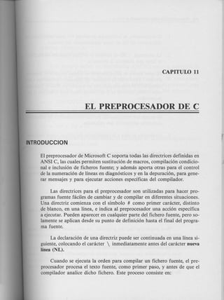 INTRODUCCION
/
EI preprocesador de Microsoft C soporta todas las directrices definidas en
ANSI C, las cuales permiten sustitucion de macros, compilacion condicio-
nal e inclusion de ficheros fuente; y ademas aporta otras para el control
de la numeracion de lineas en diagnosticos y en la depuracion, para gene-
rar mensajes y para ejecutar acciones especificas del compilador.
Las directrices para el preprocesador son utilizadas para hacer pro-
gramas fuente faciles de cambiar y de compilar en diferentes situaciones.
Una directriz comienza con el simbolo # como primer caracter, distinto
de blanco, en una linea, e indica al preprocesador una accion especifica
a ejecutar. Pueden aparecer en cualquier parte del fichero fuente, pero so-
lamente se aplican desde su punta de definicion hasta el final del progra-
ma fuente.
La declaracion de una directriz puede ser continuada en una linea si-
guiente, colocando el caracter  inmediatamente antes del caracter nueva
linea (NL).
Cuando se ejecuta la orden para compilar un fichero fuente, el pre-
procesador procesa el texto fuente, como primer paso, y antes de que el
compilador analice dicho fichero. Este proceso consiste en:
 