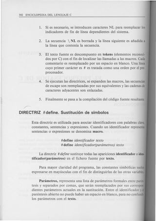 #define identificador texto
# define identificador(parametros) texto
1. Si es necesario, se introducen caracteres NL para reemplazar 105
indicadores de fin de linea dependientes del sistema.
2. La secuencia  NL es borrada y la linea siguiente es afiadida a
la linea que contenia la s'ecuencia.
3. El texto fuente es descompuesto en tokens (elementos reconoci-
dos por C) con el fin de localizar las llamadas a las macros. Cada
comentario es reemplazado per un espacio en blanco. Una linea
cuyo primer canicter es # es tratada como una orden por el pre-
procesador.
4. Se ejecutan las directrices, se expanden las macros, las secuencias
de escape son reemplazadas por sus equivalentes y las cadenas,de
caracteres adyacentes son enlazadas.
~
DIRECTRIZ # define. Sustituci6n de srmbolos
Esta directriz es utilizada para asociar identificadores con palabras clave,
constantes, sentencias y expresiones. Cuando un identificador representa
sentencias 0 expresiones se denomina macro.
La directriz # define sustituye todas las apariciones identificador 0 iden·
tificador(panimetros) en el fichero fuente por texto.
Para mayor claridad del programa, las constantes simb61icas suelen
expresarse en mayu.sculas con el fin de distinguirlas de las otras variables.
Panimetros, representa una lista de parametros formales entre paren-
tesis y separados por comas, que seran reemplazados por sus correspon-
dientes parametres actuales en la sustituci6n. Entre el identificador yel
parentesis abierto no puede haber un espacio en blanco, para no confundir
los parametres con el texto.
 