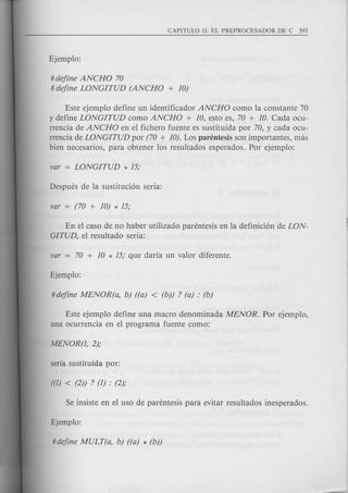 # define ANCHO 70
# define LONGITUD (ANCHO + 10)
Este ejemplo define un identificador ANCHO como la con stante 70
y define LONGITUD como ANCHO + 10, esto es, 70 + 10. Cada ocu-
rrencia de ANCHO en el fichero fuente es sustitufda por 70, y cada ocu-
rrencia de LONGITUD por (70 + 10). Los parentesis son importantes, mas
bien necesarios, para obtener los resultados esperados. Por ejemplo:
En el caso de no haber utilizado parentesis en la definicion de LON-
GITUD,el resultado serfa:
Este ejemplo define una macro denominada MENOR. Por ejemplo,
una ocurrencia en el programa fuente como:
 
