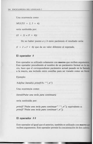 Este operador es utilizado solamente con macros que reciben argumentos.
Este operador precediendo al nombre de un panimetro formal en la ma-
cro, hace que el correspondiente panimetro actual pasado en la Hamada
a la macro, sea inc1uido entre comillas para ser tratado como un literal.
printf("Pulse una tecla para continuar" " n "); equivalente a:
printf("Pulse una tecla para continuar  n");
Este operador al igual que el anterior, tambien es utilizado con macros que
reciben argumentos. Este operador permite la concatenaci6n de dos cadenas.
 
