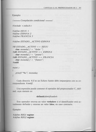 # define EEUU ]
#define ESPANA 2
# define FRANCIA 3
# if ESTADO---.ACTIVO = = EEUU
char moneda[ ] = "dotar ";
#elif ESTADO---.ACTIVO = = ESPANA
char moneda[ ] = "peseta";
#elif ESTADO---.ACTIVO = = FRANCIA
char moneda[ ] = "franco";
#endif
main( )
(
Cada directriz # if en un fichero fuente debe emparejarse con su co-
rrespondiente # endif.
Una expresi6n puede contener el operador del preprocesador C, defi-
ned, cuya sintaxis es:
Este operador retorna un valor verdadero si el identificador esta ac-
tualmente definido y retorna un valor falso, en caso contrario.
# define REG] register
# define REG2 register
 