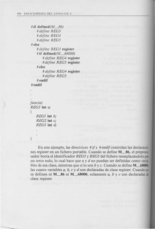 # if defined(M_86)
# define REG3
# define REG4
# define REG5
# else
# define REG3 register
# if defined(M_68000)
# define REG4 register
# define REG5 register
# else
# define REG4 register
# define REG5
#endif
#endif
func(a)
REG3 jnt a;
I
REGl jnt b;
REG2 jnt c;
REG5 jnt d;
En este ejemplo, las directrices # if y # endif controlan las declaracio-
nes register en un fichero portable. Cuando se define ~86, el preproce-
sador borra el identificador REG3 y REG5 del fichero reemplazandolo POI
un texto nulo, 10 cual hace que a y d no puedan ser definidas como varia-
bles de esa c1ase, mientras que silo son b y c. Cuando se define ~68000,
las cuatro variables a, b, c y d son declaradas de c1ase register. Cuando no
se definen ni M_86 ni M_68000, solamente a, by c son declaradas de
c1ase register.
 