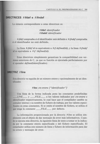 # ifdef identificador
# ifndef identificador
# ifdej comprueba si el identificador esta definido e # ifndej comprueba
si el identificador no esta definido.
La linea # ifdej id es equivalente a # if dejined(id), y la linea # ifndej
id es equivalente a # if !dejined(id).
Estas directrices simplemente garantizan la compatibilidad con ver-
sionesanteriores de C, ya que su funci6n es ejecutada perfectamente por
el operador dejined(identificador).
Estadirectriz va seguida de un numero entero y opcionalmente de un iden-
tificador.
Una linea de la forma indicada pone las constantes predefinidas
---LINE __ y ----.FILE __ a los valores indicados por cte-entera e
identificador respectivamente, 10 cual hace que el compilador cambie su
contador interne y su nombre de fichero de trabajo, por los valores especi-
ficadosen estas constantes. Si se omite el nombre de fichero, se utiliza el
que tenga la constante ----.FILE __ por defecto.
La informaci6n proporcionada por hi directriz # line se utiliza sim-
plementecon el objeto de dar mensajes de error mas informativos. Cuan-
do se ejecuta esta directriz, la siguiente linea de texto a tomar es la indica-
da por la constante entera especificada y del fichero especificado. EI
compilador utiliza este numero de linea y fichero de informaci6n para dar
los avisos y mensajes de error.
 