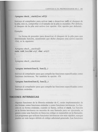 Instruye al compilador para activar (on) 0 desactivar (off) el chequeo de
la pila; esto es, comprobar si el tamafio de la pila es excedido. Por defecto,
el chequeo de la pila esta activo (ver opcion ICe; opcion por defecto).
La forma de proceder para desactivar el chequeo de la pila para una
determinada funcion, asumiendo que dicho chequeo esta activo (opcion
IOe), es la siguiente:
#pragma check----.Stack( off)
static void func(int argl, char *arg2)
[
J
#pragma check----.Stack( on)
Instruye al compilador para que compile las funciones especificadas como
funciones intrinsecas. Ver tambien la opcion IOi.
Instruye al compilador para que compile las funciones especificadas como
funciones estandar.
Algunas funciones de la libreria estandar de C, est an implementadas de
dos formas: como funciones estandar y como funciones intrinsecas. La fun-
cion en su forma estandar, cuando se llama, utiliza el stack. La funcion
en su forma intrinseca no necesita de una llamada para ser ejecutada; se
genera como una funcion en linea (su codigo es expandido en la llamada).
Los programas que utilizan funciones intrinsecas son mas rapidos; aunque
pueden ser mas largos debido al codigo adicional generado. Las funciones
 