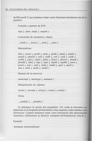 de Microsoft C que podemos tratar como funciones intrinsecas son las si-
guientes:
abs( ), acos( ), acosl( ), asin( ), asinl( ), atan( ), atanl( ),
atan2( ), atan21( ), cei/( ), ceil/( ), cos( ), cosl( ), cosh( ),
coshl( ), exp( ), expl( ), jabs( ), jloor( ), jloorl( ), jmod( ),
jmodl( ), labs( ), log( ), logl( ), loglO( ), loglOI( ), pow( ),
powl( ), sin( ), sinl( ), sinh( ), sinhl( ), sqrt( ), sqrtl( ),
tan( ), tanl( ), tanh( ), tanhl( )
Si utilizamos la opci6n del compilador /Oi, todas la funciones que
aparezcan en el programa pertenecientes a este conjunto, senin tratadas como
intrinsecas. Cuando deseemos tratar como intrinsecas s610 determinadas
funciones, utilizaremos la directriz #pragma intrinsic(funcl[, junc2} ...}.
 