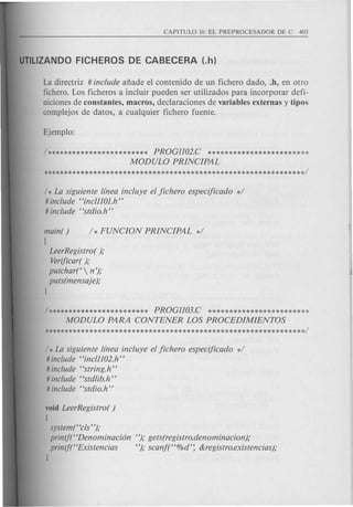 La directriz # include afiade el contenido de un fichero dado, .h, en otro
fichero. Los ficheros a incluir pueden ser utilizados para incorporar defi-
niciones de constantes, macros, declaraciones de variables extemas y tipos
complejos de datos, a cualquier fichero fuente.
/ ************************ PROGl102.C ************************
MODULO PRINCIPAL
/ * La siguiente linea incluye el jichero especijicado */
# include "inclllOJ.h"
# include "stdio.h"
main( ) / * FUNCION PRINCIPAL */
[
LeerRegistro( );
Verificar();
putchar(  n');
puts(mensaje);
]
/ ************************ PROGl103.C ************************
MODULO PARA CONTENER LOS PROCEDIMIENTOS
/ * La siguiente linea incluye el jichero especijicado */
# include "incll102.h"
# include "string.h"
# include "stdlib.h"
# include "stdio.h"
void LeerRegistro( )
[
system("cls ");
printf("Denominacion
printj(' 'Existencias
]
"); gets(registro.denominacion);
"); scanf("%d': &registro.existencias);
 