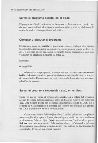 El programa editado esta ahora en la memoria. Para que este trabajo pue-
da tener contir.uidad, el programa escrito se debe grabar en el disco utili-
zando la orden correspondiente del editor.
El siguiente paso es compilar el programa, esto es, traducir el programa
fuente a lenguaje maquina para posteriormente enlazarlo con las librerias
de C y obtener as! un programa ejecutable. Estas operaciones, compilar
y enlazar, se efectuan mediante la orden c/.
Al compilar un programa, se nos pueden presentar errores de compi-
lacion, debidos a que el programa escrito no se adapta a la sintaxis y reglas
del compilador. Estos errores se iran corrigiendo hasta obtener una com-
pilacion sin errores.
Cada vez que se realiza el proceso de compilacion y enlace del programa
actual, C genera automaticamente sobre el disco un fichero con extension
.exe. Este fichero puede ser ejecutado directamente desde el DOS, sin el
soporte de C, escribiendo el nombre del fichero .exe despues del prompt
del DOS y pulsando Enter a continuacion.
Cuando se crea un fichero ejecutable, C utiliza primero el compilador
para compilar el programa fuente, dando lugar a un fichero intermedio co-
nocido como fichero objeto (.obj). A continuacion C utiliza el programa
Iink.exe para unir, en un unico fichero ejecutable, el modulo 0 los modulos
del programa compilados separadamente y las rutinas de las librerias del
compilador C que el programa necesite.
 