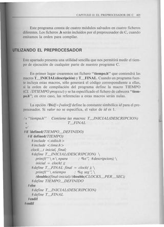 Este programa consta de cuatro m6dulos salvados en cuatro ficheros
diferentes. Los ficheros .h seran incluidos por el preprocesador de C, cuando
emitamos la orden para compilar.
Este apartado presenta una utilidad sencilla que nos permitira medir el tiem-
po de ejecuci6n de cualquier parte de nuestro programa C.
En primer lugar crearemos un fichero "tiempo.h" que contendra las
macros T_INICIAL(descripcion) y T~INAL. Cuando un programa fuen-
te incluya estas macros, s6lo generara el c6digo correspondiente a ellas,
si la orden de compilaci6n del programa define la macro TIEMPO
eeL IDTIEMPO progxx.c) y se ha especificado el fichero de cabecera "tiem-
po.h"; en otro caso, las referencias a estas macros seran nulas.
La opci6n IDid[ = [valor]] define la constante simb6lica id para el pre-
procesador. Si valor no se especifica, el valor de id es 1.
/ * cctiempo.h" Contiene las macros: T~NICIAL(DESCRIPCION)
* T-FINAL
*/
# if !defined(TIEMPO~EFINIDO)
#if defined(TIEMPO)
# include <stdio.h>
# include <time.h >
clock_t inicial, final;
#define T~NICIAL(DESCRIPCION) 
printf(CC  n  npara : %s': # descripcion); 
inicial = clock( );
#define T-FINAL final = clock( ); 
printf(CC ntiempo : %g seg': 
(do" ble)(fin ai-in icial) / (do" ble)CLOCKS~ ER_SEC);
#define TIEMPO~EFINIDO
#else
# define T~NICIAL(DESCRIPCION)
# define T-FINAL
#endif
#endif
 