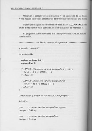 Observar el caracter de continuaci6n , en cada una de las lineas.
No se pueden introducir comentarios dentro de la definici6n de una macro.
Notar que el argumento descripci6n de la macro T~NICIAL no ne-
cesita especificarse entre comillas, ya que utilizamos el operador #.
T~NICIAL(lazo con variable unsigned int register);
for (i = 0; i < 65535; i+ +);
T---.FINAL;
EI programa correspondiente a la descripci6n realizada, se expone a
continuaci6n.
int main(void)
(
register unsigned int i;
unsigned int k;
T~NICIAL(lazo con variable unsigned int);
for (k = 0; k < 65535; k+ +);
T---.FINAL;
para : lazo con variable unsigned int register
tiempo : 0.06 seg
para : lazo con variable unsigned int
tiempo : 0.16 seg
 