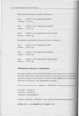 para : jmod( ) con argumentos jloat
tiempo : 17.8 seg
para : jmod( ) con argumentos double
tiempo : 18.12 seg
para : jmod( ) con argumentos long double
tiempo : 18.68 seg
para : jmod( ) con argumentos jloat
tiempo : 24.39 seg
para : jmod( ) con argumentos double
tiempo : 21.42 seg
para : jmod( ) con argumentos long double
tiempo : 25.32 seg
El preprocesador sustituye cada llamada a una macro por su definicion;
dicho de otra forma, expande la macro. Las funciones no son expandidas;
cuando se llama a una funci6n se utiliza la pila (stack) para almacenarla
direcci6n de retorno y 10s argumentos pasados.
# include Htiempo.h"
# include <math.h >
#pragma intrinsic(floor)
 