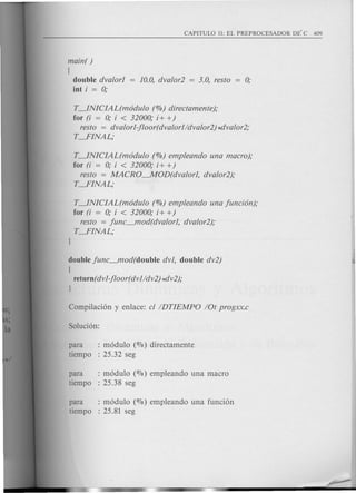 main( )
(
double dvalorl
i.nt i = 0;
T~NICIAL(m6dulo (%) directamente);
for (i = 0; i < 32000; i+ +)
resto = dvalorl-jloor(dvalorl/dvalor2) *Clvalor2;
T---.FINAL;
T~NICIAL(m6dulo (%) empleando una macro);
for (i = 0; i < 32000; i+ +)
resto = MACRO~OD(dvalorl, dvalor2);
T---.FINAL;
T~NICIAL(m6dulo (%) empleando una junci6n);
for (i = 0; i < 32000; i+ +)
resto = junc_mod(dvalorl, dvalor2);
T---.FINAL;
I
double junc_mod(double dvl, double dv2)
(
return(dvl-jloor(dvl/dv2) *Clv2);
I
para : m6dulo (010) directamente
tiempo : 25.32 seg
para : m6dulo (%) empleando una macro
tiempo : 25.38 seg
para : m6dulo (%) empleando una funci6n
tiempo : 25.81 seg
 