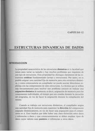 La propiedad caracteristica de las estructuras dimimicas es la facultad que
tienen para variar su tamafio y hay muchos problemas que requieren de
estetipo de estructuras. Esta propiedad las distingue claramente de las es-
tructuras estaticas fundamentales (arrays y estructuras). Por tanto, no es
posible asignar una cantidad fija de memoria para una estructura dimimi-
ca, y como consecuencia un compilador no puede asociar direcciones ex-
plicitas con las componentes de tales estructuras. La tecnica que se utiliza
mas frecuentemente para resolver este problema consiste en realizar una
asignacion dinamica de memoria; es decir, asignaci6n de memoria para las
componentes individuales, al tiempo que son creadas durante la ejecuci6n
del programa, en vez de hacer la asignaci6n durante la compilaci6n del
mismo.
Cuando se trabaja con estructuras dinamicas, el compilador asigna
una cantidad fija de memoria para mantener la direccion del componente
asignado dimimicamente, en vez de hacer una asignaci6n para el compo-
nente en si. Esto implica que debe haber una clara distinci6n entre datos
y referencias a datos y que consecuentemente se deben emplear tipos de
datos cuyos valores sean punteros 0 referencias a otros datos.
 