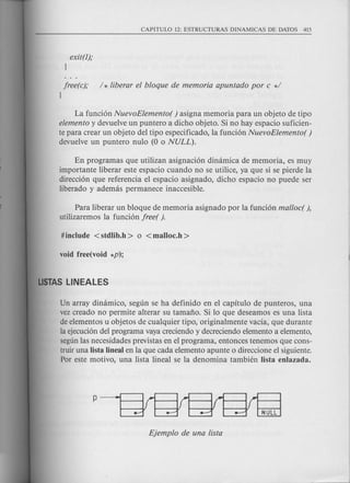 exit(l);
}
free(c); / * liberar el bloque de memoria apuntado por c */
}
La funci6n NuevoElemento( ) asigna memoria para un objeto de tipo
elemento y devuelve un puntero a dicho objeto. Si no hay espacio suficien-
te para crear un objeto del tipo especificado, la funci6n NuevoElemento( )
devuelve un puntero nulo (0 0 NULL).
En programas que utilizan asignaci6n dimimica de memoria, es muy
importante liberar este espacio cuando no se utilice, ya que si se pierde la
direcci6n que referencia el espacio asignado, dicho espacio no puede ser
liberado y ademas permanece inaccesible.
Para liberar un bloque de memoria asignado por la funci6n mal/ocr ),
utilizaremos la funci6n freer ).
Un array dinamico, segun se ha definido en el capitulo de punteros, una
vez creado no permite alterar su tamafio. Si 10 que deseamos es una lista
de elementos u objetos de cualquier tipo, originalmente vacia, que durante
la ejecuci6n del programa vaya creciendo y decreciendo elemento a elemento,
segunlas necesidades previstas en el programa, entonces tenemos que cons-
truir una lista lineal en la que cada elemento apunte 0 direccione el siguiente.
Por este motivo, una lista lineal se la denomina tambien Iista enlazada.
 