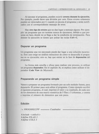 Al ejecutar el programa, pueden ocurrir errores durante la ejecucion.
Por ejemplo, puede darse una division par cero. Estos errores solamente
pueden ser detectados por C cuando se ejecuta el programa y senin notifi-
cados con el correspondiente mensaje de error.
Hay otro tipo de errores que no dan lugar a mensaje alguno. Por ejem-
plo: un programa que no termine nunca de ejecutarse, debido a que pre-
senta un lazo, donde no se llega a dar la condicion de terminacion. Para
detener la ejecucion se tienen que pulsar las teclas Ctrl +C.
Un programa una vez ejecutado puede dar lugar a una solucion incorrec-
ta. Este caso exige un analisis minucioso de como se desarrolla el progra-
ma en su ejecucion; esto es, hay que entrar en la fase de depuracion del
programa.
La forma mas sencilla y eficaz para realizar este proceso, es utilizar
un programa depurador. En el capitulo 16, se explica como utilizar el de-
purador Code View de Microsoft.
Vamos a preparar un programa formado par un solo modulo fuente, para
depurarlo. El primer paso sera editar el programa. Como ejemplo escribit
el siguiente programa, e1cual, imprime el valor y su cuadrado, de cada uno
de los elementos de una matriz numerica de 5 filas y 3 columnas, y cuenta
e imprime el numero de elementos que son pares.
#include <stdio.h>
#define FILAS 5
#define COLS 3
 