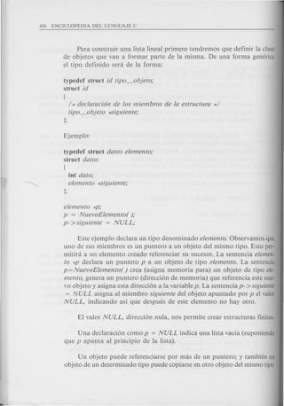 Para construir una lista lineal primero tendremos que definir la clase
de objetos que van a formar parte de la misma. De una forma generica
el tipo definido sera de la forma:
typedef struct id tipo_objeto;
struct id
/ * declaraci6n de los miembros de la estructura d
tipo_objeto ~iguiente;
];
typedef struct datos elemento;
struct datos
{
int dato;
elemento ~iguiente;
elemento *p;
p = NuevoElemento( );
p- >siguiente = NULL;
Este ejemplo declara un tipo denominado elemento. Observamos que
uno de sus miembros es un puntero a un objeto del mismo tipo. Esto per-
mitini a un elemento creado referenciar su sucesor. La senten cia elemen-
to *p declara un puntero p a un objeto de tipo elemento. La sentencia
p=NuevoElemento( ) crea (asigna memoria para) un objeto de tipo ele-
mento, genera un puntero (direcci6n de memoria) que referencia este nue-
vo objeto y asigna esta direcci6n a la variable p. La sentencia p- >siguiente
= NULL asigna al miembro siguiente del objeto apuntado por p el valor
NULL, indicando as! que despues de este elemento no hay otro.
Una declaraci6n como p = NULL indica una lista vacfa (suponiendo
que p apunta al principio de la lista).
Un objeto puede referenciarse por mas de un puntero; y tambien un
objeto de un determinado tipo puede copiarse en otro objeto del mismo tipo.
 
