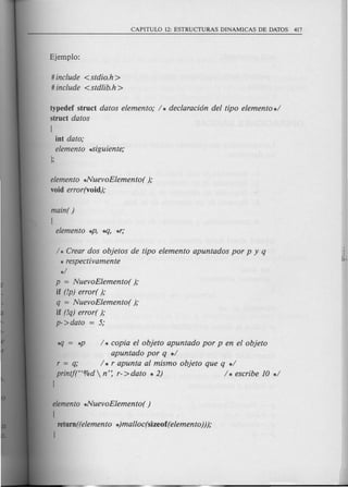 # include <stdio.h >
# include <stdlib.h>
typedef struct datos elemento; / * declaraci6n del tipo elemento */
struct datos
[
int dato;
elemento ~iguiente;
elemento *NuevoElemento( );
void error(void);
main( )
[
elemento *P, ..q, *r;
/ * Crear dos objetos de tipo elemento apuntados por p y q
* respectivamente
*/
p = NuevoElemento( );
if (!p) error( );
q = NuevoElemento( );
if (!q) error( );
p->dato = 5;
#J = *P / * copia el objeto apuntado por p en el objeto
apuntado por q */
r = q; / * r apunta al mismo objeto que q */
printj("%d  n': r- >dato * 2) / * escribe 10 */
J
elemento *NuevoElemento( )
[
return ((elemento *)malloc(sizeof (elemento)));
J
 