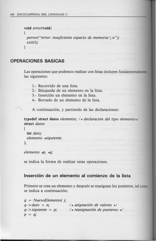 1.- Recorrido de una lista.
2.- Busqueda de un clemento en la lista.
3.- Inserci6n un elemento en la lista.
4.- Borrado de un clemento de la lista.
void error(void)
(
perror(Herror: insuficiente espacio de memoria  n ");
exit(l);
}
Las operaciones que podemos realizar con listas incluyen fundamentalmente
las siguientes:
typedef struct datos elemento; / * declaracion del tipo elemento */
struct datos
{
iot dato;
elemento ~iguiente;
};
Primero se crea un elemento y despues se reasignan los punteros, tal como
se indica a continuaci6n:
q = NuevoElemento( );
q->dato = n;
q- >siguiente = p;
p = q;
/ * asignacion de valores */
/ * reasignacion de punteros */
 