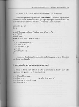 Este concepto nos sugiere como crear una Iista. Para ello, y partiendo
de una lista vacfa, no tenemos mas que repetir la operacion de insertar un
elemento al comienzo de una lista. Veamoslo a continuacion:
elemento *P, ~;
int n;
printf((Introducir datos. Finalizar con AZ  n  n");
p = NULL;
printf((dato: ");
while (scanf((%d': &n) /= EOF)
{
q = NuevoElemento( );
q->dato = n;
q->siguiente = p;
p = q;
printf((dato: ");
J
Notar que el orden de los elementos en la lista, es el inverso del orden
en el que han llegado.
La insercion de un elemento en la lista, a continuacion de otro elemento
apuntado por p, es de la forma siguiente:
q = NuevoElemento( );
q->dato = x; / * valor insertado */
q->siguiente = p- >siguiente;
p- >siguiente = q;
 