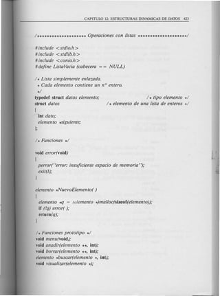 # include <stdio.h>
# include <std!ib.h>
# include <conio.h >
# define ListaVacia (cabecera
/ * Lista simplemente enlazada.
* Cada elemento contiene un n° entero.
*/
typedef struct datos elemento;
struct datos
/ * tipo elemento */
/ * elemento de una !ista de enteros */
[
fit dato;
elemento ~iguiente;
void error(void)
[
perror(Herror: insuficiente espacio de memoria ");
exit(l);
l
elemento *NuevoElemento( )
[
elemento *lJ = (elemento *)malloc(sizeof(elemento));
if (!q) error( );
return(q);
l
/ * Funciones prototipo */
void menu(void);
void anadir(elemento **, int);
void borrar(elemento **, int);
elemento *buscar(elemento *, int);
void visua!izar(elemento *);
 