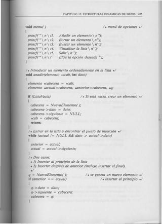 void menu( )
(
printj("  n  t1.
printjt'  n  t2.
printj("  n  t3.
printj("  n  t4.
printj("  n  t5.
printf("  n  t
)
Afiadir un elemento  n");
Borrar un elemento  n ");
Buscar un elemento  n");
Visualizar la lista  n");
Salir  n");
Elija la opcion deseada ");
/ * Introducir un elemento ordenadamente en la lista */
void anadir(elemento *~ab, int dato)
(
elemento *cabecera = *cab;
elemento ~ctual = cabecera, ~nterior = cabecera, *q;
if (Lista Vacia)
(
cabecera = NuevoElemento( );
cabecera->dato = dato;
cabecera->siguiente = NULL;
*cab = cabecera;
return;
)
/ * Entrar en la lista y encontrar el punta de insercion */
while (actual /= NULL && dato > actual->dato)
(
anterior = actual,'
actual = actual- >siguiente;
)
/ * Dos casos:
* 1) Insertar al principio de la lista
* 2) Insertar despues de anterior (incluye insertar al final)
*/
q = NuevoElemento( );
if (anterior = = actual)
(
q->dato = dato;
q->siguien te = cabecera;
cabecera = q;
/ * se genera un nuevo elemento */
/ * insertar al principio */
 