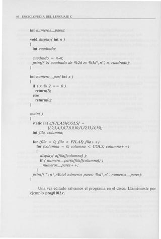 void display( iot n )
[
iot cuadrado;
cuadrado = n *n;
printj("el cuadrado de %2d es %3d n': n, cuadrado);
J
iot numero_par( iot x )
[
if (x % 2 = = 0)
retu rn (1);
else
return (0);
main( )
[
static iot a[FILAS][COLS] =
[1,2,3,4,5,6, 7,8,9,10,11,12,13,14,15 j;
iot fila, columna;
for (fila = 0; fila < FILAS; fila + +)
for (columna = 0; columna < COLS; columna + +)
[
display( aUila][columna] );
if ( numero~ar(aUila][columna]) )
numeros~ares+ +;
J
printj(" n  nTotal numeros pares: %d n': numeros_pares);
j
Una vez editado salvamos el programa en el disco. Llamemosle por
ejemplo progOl02.c.
 