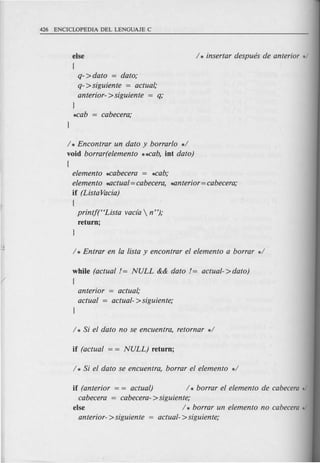 else
(
q'- >dato = dato;
q- >siguiente = actual,'
anterior- >siguiente = q;
1
..cab = cabecera;
/ * Encontrar un dato y borrarlo */
void borrar(elemento **cab, int dato)
{
elemento *cabecera = *cab;
elemento *Uctual= cabecera, *Unterior=cabecera;
if (Lista Vacia)
(
printf(HLista vacfa  n ");
return;
while (actual != NULL && dato != actual->dato)
{
anterior = actual;
actual = actual- >siguiente;
if (anterior = = actual) / * borrar el elemento de cabecera */
cabecera = cabecera- >siguiente;
else / * borrar un elemento no cabecera */
anterior- > siguiente = actual- > siguiente;
 