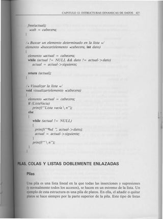 freeractual);
*cab = ocabecera;
/ * Buscar un elemento determinado en la lista */
elemento *buscar(elemento ~abecera, int dato)
[
elemento *actual = cabecera;
while (actual != NULL && dato != actual->dato)
actual = actual- >siguiente;
return (actual);
J
/ * Visualizar la lista */
void visualizar(elemento *cabecera)
[
elemento *actual = cabecera;
if (ListaVaria)
printf("Lista vacfa  n");
else
[
while (actual != NULL)
[
printf("%d ': actual- >dato);
actual = actual- >siguiente;
J
printf("  ri");
Una pila es una lista lineal en la que todas las inserciones y supresiones
(y normalmente todos los accesos), se hacen en un extremo de la lista. Un
ejemplo de esta estructura es una pila de platos. En ella, el aiiadir 0 quitar
platos se hace siempre por la parte superior de la pila. Este tipo de listas
 
