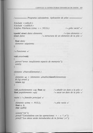 # include <stdio.h >
# include <stdlib.h>
# define PitaVacia (cima = = NULL)
typedef struct datos elemento; / * tipo elemento */
struct datos / * estructura de un elemento de la pita */
!
float dato;
elemento *Siguiente;
void error(void)
!
perror("error: insuficiente espacio de memoria ");
exit(l);
}
elemento *NuevoElemento( )
!
elemento *q = (elemento *)malloc(sizeof(elemento));
if (!q) error( );
return (q);
}
void push(elemento **P, float x);
float pop(elemento **p);
/ * afiadir un dato a la pita */
/ * sacar un dato de la pita */
main( ) / *funci6n principal */
!
elemento *cima = NULL;
float a, b;
char op[81];
system("cls ");
printf("Calculadora con las operaciones: + - * /  n");
printj("Los datos serdn introducidos de la forma:  n");
 