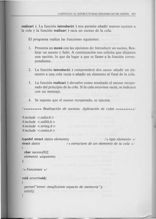 realizar( ). La funci6n introducir( ) nos permite afiadir nuevos sucesos a
la cola y la funci6n realizar( ) saca un suceso de la cola.
1. Presenta un menu con las opciones de: Introducir un suceso, Rea-
lizar un suceso y Salir. A continuaci6n nos solicita que elijamos
una opci6n, 10 que da lugar a que se Harne a la funci6n corres-
pondiente.
2. La funci6n introducir( ) comprendeni dos casos: afiadir un ele-
mento a una cola vacia 0 afiadir un elemento al final de la cola.
3. La funci6n realizar( ) devuelve como resultado el suceso recupe-
rado del principio de la cola. Si la cola estuviese vacia, se indicani
con un mensaje.
# include <stdio.h>
# include <stdlib.h >
# include <string.h >
# include <conio.h >
typedef struct datos elemento; / * tipo elemento */
struct datos / * estructura de un elemento de la cola */
[
char suceso[81];
elemento *Siguiente;
void error(void)
[
perror("error: insuficiente espacio de memoria");
exit(l);
J
 
