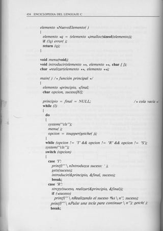 elemento *NuevoElemento( )
{
elemento *q = (elemento *)malloc(sizeof(elemento));
if (!q) error( );
return (q);
J
void menu(void);
void introducir(elemento **, elemento **, char [ J);
char *realizar(elemento **, elemento **);
main( ) / *funci6n principal */
{
elemento *principio, 4inal;
char opcion, suceso[81];
principio = final = NULL;
while (1)
do
(
system ("cis ");
menu( );
opcion = toupper(getche( ));
J
while (opcion!= T && opcion!= 'R' && opcion != 'S');
system ("cis ");
switch (opcion)
(
case '1':
printj("  nlntroduzca suceso: ' ),
gets(suceso);
introducir( &principio, &final, suceso);
break;
case 'R':
strcpy(suceso, realizar(&principio, &final));
if (*Suceso)
printj("  nRealizando el suceso %s  n'~ suceso);
print/(U  nPulse una tec!a para continuar  n "); getch( );
break;
 