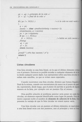 pc = *p; / *principio de la cola */
fc = 4; / *final de la cola */
if ( pc != NULL)
{
q = pc;
suceso = (char *)malloc(strlen( q- >suceso) +1);
strcpy(suceso, q- >suceso);
pc = pc- >siguiente;
if (pc = = NULL)
fc = NULL; / * habra un solo suceso */
free(q);
*p = pc;
4 = fc;
return (suceso);
}
printf(CC  nNo hay sucesos.  n ");
return 0;
}
Una lista circular es una lista lineal, en la que el ultimo elemento enlaza
con el primero. Entonces es posible acceder a cualquier elemento de la lis-
ta desde cualquier punta dado. Las operaciones sobre una lista circular re-
sultan mas sencillas, ya que se evitan casos especiales.
Cuando recorremos una lista circular, diremos que hemos llegadoal
final de la misma, cuando nos encontremos de nuevo en el punta de parti-
da; suponiendo, desde luego, que el punta de partida se guarda de alguna
manera en la.lista, por ejemplo con un puntero fijo al mismo.
Otra posible soluci6n al problema anterior seria poner en cada !isla
circular, un elemento especial identificable como lugar de parada. Esteele-
mento especial recibe el nombre de elemento de cabecera de la Usta. Esto
presenta la ventaja de que la lista circular no estara nunca vacia.
Una lista circular con un puntero al ultimo elemento, es equivalente
a una lista lineal recta con dos punteros, uno al principio y otro al final.
 