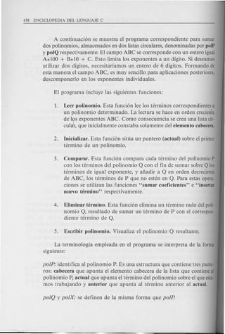 A continuaci6n se muestra el programa correspondiente para sumar
dos polino.mios, almacenados en dos listas circulares, denominadas par polP
y polQ respectivamente. El campo ABC se corresponde con un entero igual
A* 100 + B* 10 + C. Esto limita los exponentes a un digito. Si deseamos
utilizar dos digitos, necesitariamos un entero de 6 digitos. Farmando de
esta manera el campo ABC, es muy sencillo para aplicaciones posteriores,
descomponerlo en Ios exponentes individuales.
1. Leer polinomio. Esta funci6n lee los terminos correspondientes a
un polinomio determinado. La lectura se hace en orden creciente
de Ivs exponentes ABC. Como consecuencia se crea una Iista cir-
cular, que inicialmente constaba solamente del elemento cabecera.
2. Inicializar. Esta funci6n situa un puntero (actual) sobre el primer
termino de un polinomio.
3. Comparar. Esta funci6n compara cada termino del polinomio P
con los terminos del polinomio Q con el fin de sumar sobre Q los
terminos de igual exponente, y afiadir a Q en orden decreciente
de ABC, los terminos de P que no esten en Q. Para estas opera-
ciones se utilizan las funciones "sumar coeficientes" e "insertar
nuevo termino" respectivamente.
4. Eliminar termino. Esta funci6n elimina un termino nulo del poli-
nomio Q, resultado de sumar un termino de P con el correspon-
diente termino de Q.
La terminologia empleada en el programa se interpreta de la forma
siguiente:
polP: identifica al polinomio P. Es una estructura que contiene tres punte-
ros: cabecera que apunta el elemento cabecera de la lista que contiene al
polinomio P, actual que apunta el termino del polinomio sobre el que esta-
mos trabajando y anterior que apunta al termino anterior al actual.
 
