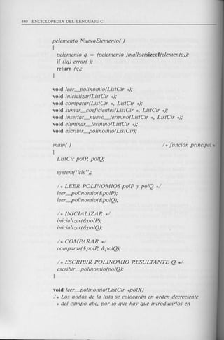 pelemento NuevoElemento( )
[
pelemento q = (pelemento )malloc(sizeof(elemento));
if (!q) error( );
return (q);
l
void leer---po!inomio(ListCir *);
void inicializar(ListCir *);
void comparar(ListCir *, ListCir *);
void sumar _coeficientes(ListCir *, ListCir *);
void insertar_nuevo_termino(ListCir *, ListCir *);
void e~iminar_termino(ListCir *);
void es'cribir---po !inom io(ListCir);
main( )
{
ListCir polp, polQ;
/ * LEER POLINOMIOS polP y polQ */
leer---po!inomio(&polP);
leer---polinomio(&polQ);
/ * INICIALIZAR */
inicia!izar(&polP);
inicia!izar(&polQ);
/ * COMPARAR */
comparar(&polp, &polQ);
/* ESCRIBIR POLINOMIO RESULTANTE Q */
escribir---po!inomio(polQ);
l
void leer---polinomio(ListCir *polX)
/ * Los nodos de la !ista se colocardn en orden decreciente
* del campo abc, por 10 que hay que introducirlos en
 