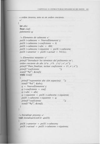 * orden inverso, esto es en orden creciente.
*/
[
iot abc,'
float coef,'
pelemento q,'
/ * Elemento de cabecera */
polX- >cabecera = NuevoElemento( ),'
polX- >cabecera- >coejiciente = 0,'
polX- >cabecera- >abc = -001,'
polX- >cabecera- >siguiente = polX- >cabecera,'
polX- > anterior = polX- > actual = NULL,'
~
/ * Elementos restantes */
printj(t<Introducir los term inos del polinomio en 
orden creciente de abc (xAa . yAb . ZAC) n  n n),'
printjt'Para jinalizar, teclear coejiciente = 0  n  nn),'
printjt 'coejiciente: "),'
scanf(t<%f': &coej),'
while (coej)
[
printf(t<exponentes abc (sin espacios).· n),'
scanf(t<%d': &abc),'
q = NuevoElemento( ),'
q- > coejiciente = coef,'
q- >abc = abc,'
q- >siguiente = polX- >cabecera- >siguiente,'
polX- >cabecera- >siguiente = q,'
printf(t<coejiciente: n),'
scanf(t<%f': &coej),'
J
J
/ * Inicializar proceso */
void inicializar(ListCir *poIX)
[
polX- >anterior = polX- >cabecera,'
polX- >actual = polX- >cabecera- >siguiente,'
J
 