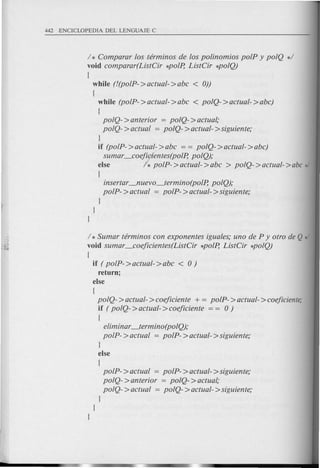 / * Comparar los terminos de los polino.mios polP y polQ */
void comparar(ListCir *polp, ListCir *poIQ)
{
while (!(poIP->actual->abc < 0))
{
while (poIP- >actual- >abc < polQ- >actual- >abc)
{
polQ- >anterior = polQ- >actual;
polQ- >actual = polQ- >actual- >siguiente;
}
if (poIP- >actual- >abc = = polQ- >actual- >abc)
sumar _coejfntes(po,P, poIQ);
else h polP- >actual- >abc > polQ- >actual- >abc */
{
insertar_nuevo_termino(polp, poIQ);
polP- >actual = polP- >actual- >siguiente;
}
}
}
/ * Sumar terminos con exponentes iguales; uno de P y otro de Q */
void sumar _coejicientes(ListCir *polP, ListCir *poIQ)
{
if ( polP- >actual- >abc < 0)
return;
else
{
polQ- >actual- >coejiciente + = polP- >actual- >coejiciente;
if ( polQ- >actual- >coejiciente = = 0)
{
eliminar_termino(poIQ);
polP- >actual = polP- >actual- >siguiente;
}
else
{
polP- >actual = polP- >actual- >siguiente;
polQ- >anterior = polQ- >actual,'
polQ- >actual = polQ- >actual- >siguiente;
}
}
}
 