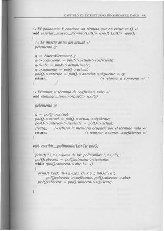 / * El polinomio P contiene un terminG que no existe en Q d
void insBrtar_nuevo_termino(ListCir *polp, ListCir *poIQ)
{
/ * Se inserta antes del actual */
pelemento q;
q = NuevoElemento( );
q- >coejiciente = polP- >actual- >coejiciente;
q- >abc = polP- >actual- >abc;
q- > siguiente = polQ- > actual;
polQ- >anterior = polQ- >anterior- >siguiente = q;
return; ) / * retornar a comparar */
/ * Eliminar el terminG de coejiciente nulo */
void eliminar_termino(ListCir *poIQ)
{
pelemento q;
q = polQ- >actual;
polQ- >actual = polQ- >actual- >siguiente;
polQ- >anterior- >siguiente = polQ- >actual;
jree(q); / * liberar la memoria ocupada por el terminG nulo */
return; / * retornar a sumar _coejicientes */
void escribir-polinomio(ListCir polQ)
{
printjt'  n  nSuma de los polinomios:  n  n");
polQ.cabecera = poIQ.cabecera- >siguiente;
while (polQ.cabecera- >abc != -1)
{
printf("coej" % +g exps. de x y z 0/003d n':
poIQ.cabecera- >coejiciente, poIQ.cabecera- >abc);
polQ.cabecera = polQ.cabecera- >siguiente;
J
J
 