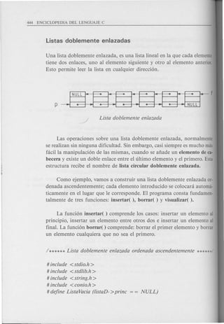 Una lista doblemente enlazada, es una lista lineal en la que cada elemento
tiene dos enlaces, uno al elemento siguiente y otro al elemento anterior.
Esto permite leer la lista en cualquier direcci6n.
Las operaciones sobre una lista doblemente enlazada, normalmente
se realizan sin ninguna dificultad. Sin embargo, casi siempre es mucho mas
facilla manipulaci6n de las mismas, cuando se afiade un elemento de ca·
becera y existe un doble enlace entre el ultimo elemento y el primero. Esta
estructura recibe el nombre de Iista circular doblemente enlazada.
Como ejemplo, vamos a construir una lista doblemente enlazada or-
denada ascendentemente; cada elemento introducido se colocara automa-
ticamente en el lugar que Ie corresponde. El programa consta fundamen-
talmente de tres funciones: insertar( ), borrar( ) y visualizar( ).
La funci6n insertar( ) comprende los casos: insertar un elemento al
principio, insertar un elemento entre otros dos e insertar un elemento al
final. La funci6n borrar( ) comprende: borrar el primer elemento y borrar
un elemento cualquiera que no sea el primero.
# include <stdio.h>
# include <stdlib.h >
# include < string.h >
# include <eonio.h >
# define Lista Vacia (listaD- >prine
 