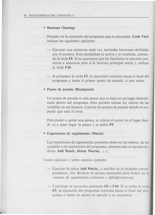 Permite ver la sentencia del programa que es ejecutada. Code View
incluye las siguientes opciones:
Ejecutar una sentencia cada vez, incluidas funciones definidas
por el usuario. Esta modalidad se activa y se continua, pulsan-
do la tecla F8. Si no queremos que las funciones se ejecuten sen-
tencia a sentencia pero sf la funci6n principal main( ), utilizar
la tecla FIO.
Si pulsamos la tecla F5, la ejecuci6n continua hasta el final del
programa 0 hasta el primer punto de parada, si este existe.
Un punto de parada es una pausa que se hace en un lugar determi-
nado dentro del programa. Esto permite testear los valores de las
variables en ese instante. Colocar los puntos de parada donde se sos-
peche que esta el error.
Para poner 0 quitar una pausa, se coloca el cursor en ellugar don-
de va a tener lugar la pausa y se pulsa F9.
Las expresiones de seguimiento permiten observar los valores, de las
variables 0 de expresiones del programa, mientras este se ejecuta (6r-
denes Add Watch, Delete Watcha, ... ).
Ejecutar la orden Add Watch ... y escribir en el recuadro corres-
pondiente, fila. Realizar la misma operaci6n para incluir en la
ventana de seguimiento columna y aUilaJ[columnaj.
Continuar la ejecuci6n pulsando F8 0 FIO. Si se pulsa la tecla
F5, la ejecuci6n del programa continua hasta el final del pro-
grama 0 hasta un punto de parada si se encuentra.
 