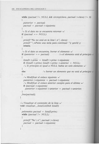 while (pactual != NULL && strcmp( clave, pactual- >clave) != 0)
{
panterior = pactual;
pactual = pactual- >siguiente;
J
/ * Si el dato no se encuentra retornar */
if (pactual = = NULL)
{
printjt'%s no estd en la !ista  n': clave);
printj("  nPulse una tecla para continuar H); getch( );
return;
J
/ * Si el dato se encuentra, borrar el elemento */
if (panterior = = pactual) / * el elemento estd al principia */
{ -------
!istaD- >prine = !istaD- >princ- > siguiente;
if (!istaD- >prine) !istaD- >princ- > anterior = NULL;
/ * Si principio es igual a NULL habfa un solo elemento */
J
else / * borrar un elemento que no estd al principia */
{
/ * Modijicar el enlace siguiente */
panterior- >siguiente = pactual- >siguiente;
/ * Modijicar el enlace anterior excepto para el ultimo */
if (pactual- >siguiente)
panterior- > siguiente- > anterior = pactual- > anterior;
J
jree(pactual);
J
/ * Visua!izar el contenido de la !ista */
void visua!izar_!ista(ListDob !istaD)
{
pelemento pactual = !istaD.princ;
while (pactual != NULL)
{
printf("%s  n': pactual- >clave);
pactual = pactual- >siguiente;
J
J
 