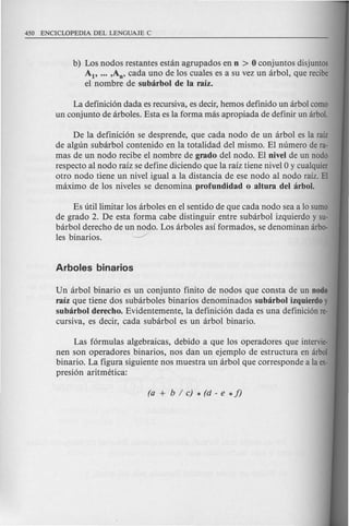 b) Los nodos restantes estan agrupados en D > 0 conjuntos disjuntos
AI' ... ,An' cada uno de los cuales es a su vez un arbol, que recibe
el nombre de subarbol de la raiz.
La definicion dada es recursiva, es decir, hemos definido un arbol como
un conjunto de arboles. Esta es la forma mas apropiada de definir un arbol.
De la definicion se desprende, que cada node de un arbol es la raiz
de algun subarbol contenido en la totalidad del mismo. El numero de ra-
mas de un node recibe e1 nombre de grado del nodo. El DiveI de un nodo
respecto al node raiz se define diciendo que la raiz tiene nivel 0 y cualquier
otro node tiene un nivel igual a la distancia de ese node al node raiz. EI
maximo de los niveles se denomina profuDdidad 0 altura del arbol.
Es utillimitar los arboles en el sentido de que cad a node sea a 10 sumo
de grade 2. De esta forma cabe distinguir entre subarbol izquierdo y su-
barbol derecho de un nodo. Los arboles asi formados, se denominan arbo-
les binarios. --.-/
Un arbol binario es un conjunto finito de nodos que consta de un Dodo
raiz que tiene dos sub arboles binarios denominados subarbol izquierdo y
subarbol derecho. Evidentemente, la definicion dada es una definicion re-
cursiva, es decir, cada subarbol es un arbol binario.
Las formulas algebraicas, debido a que los operadores que intervie-
nen son operadores binarios, nos dan un ejemplo de estructura en arbol
binario. La figura siguiente nos muestra un arbol que corresponde a la ex-
presion aritmetica:
 