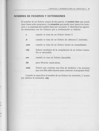 El nombre de un fichero consta de dos partes: el nombre base que puede
tener hasta ocho caracteres y la extension que puede tener hasta tres carac-
teres y va separada del nombre base por un punto. C identifica las siguien-
tes extensiones con los ficheros que a continuaci6n se indican:
.obj fichero resultante de la compilaci6n de un fichero fuente.
No es ejecutable .
.mak fichero que contiene una lista de m6dulos y las acciones
que con ellos debe hacerse para construir el programa final.
Cuando se especifica el nombre de un fichero sin extensi6n, C asume
por defecto la extensi6n .obj.
 